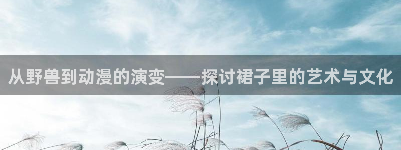 风车动漫6官网：从野兽到动漫的演变——探讨裙子里的艺术与文化